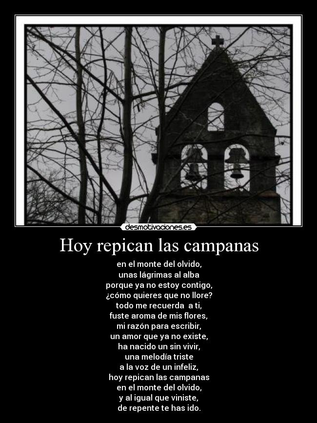 Hoy repican las campanas - en el monte del olvido,
unas lágrimas al alba
porque ya no estoy contigo,
¿cómo quieres que no llore?
todo me recuerda  a ti,
fuste aroma de mis flores,
mi razón para escribir,
un amor que ya no existe,
ha nacido un sin vivir,
una melodía triste
a la voz de un infeliz,
hoy repican las campanas
en el monte del olvido,
y al igual que viniste,
de repente te has ido.