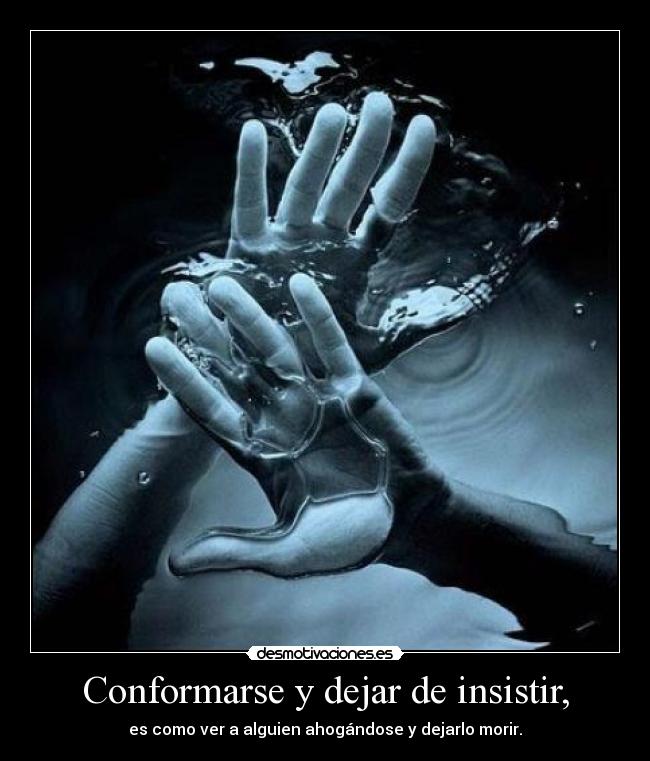 Conformarse y dejar de insistir, - es como ver a alguien ahogándose y dejarlo morir.