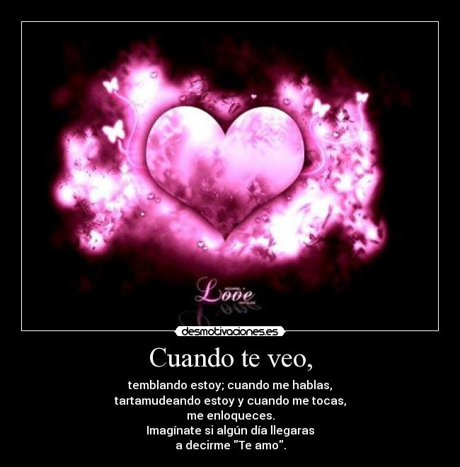 Cuando te veo, - temblando estoy; cuando me hablas,
tartamudeando estoy y cuando me tocas,
me enloqueces.
Imagínate si algún día llegaras
a decirme Te amo.