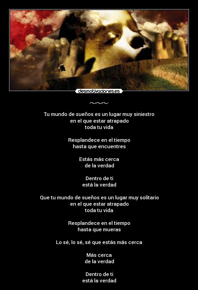 ~~~ - Tu mundo de sueños es un lugar muy siniestro
en el que estar atrapado
toda tu vida
Resplandece en el tiempo
hasta que encuentres
Estás más cerca
de la verdad
Dentro de ti
está la verdad
Que tu mundo de sueños es un lugar muy solitario
en el que estar atrapado
toda tu vida
Resplandece en el tiempo
hasta que mueras
Lo sé, lo sé, sé que estás más cerca
Más cerca
de la verdad
Dentro de ti
está la verdad