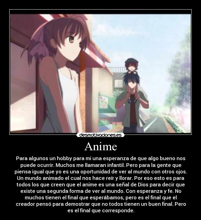 Anime - Para algunos un hobby para mi una esperanza de que algo bueno nos
puede ocurrir. Muchos me llamaran infantil. Pero para la gente que
piensa igual que yo es una oportunidad de ver al mundo con otros ojos.
Un mundo animado el cual nos hace reír y llorar. Por eso esto es para
todos los que creen que el anime es una señal de Dios para decir que
existe una segunda forma de ver al mundo. Con esperanza y fe. No
muchos tienen el final que esperábamos, pero es el final que el
creador pensó para demostrar que no todos tienen un buen final. Pero
es el final que corresponde.
