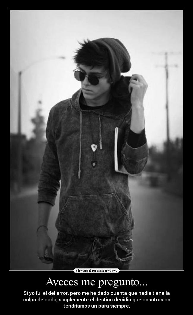 Aveces me pregunto... - Si yo fui el del error, pero me he dado cuenta que nadie tiene la
culpa de nada, simplemente el destino decidió que nosotros no
tendríamos un para siempre.