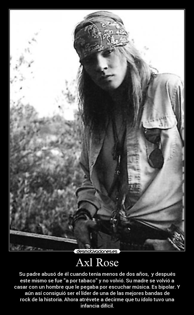 Axl Rose - Su padre abusó de él cuando tenía menos de dos años,  y después
este mismo se fue a por tabaco y no volvió. Su madre se volvió a
casar con un hombre que le pegaba por escuchar música. Es bipolar. Y
aún así consiguió ser el líder de una de las mejores bandas de
rock de la historia. Ahora atrévete a decirme que tu ídolo tuvo una
infancia difícil.