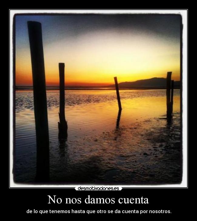 No nos damos cuenta - de lo que tenemos hasta que otro se da cuenta por nosotros.