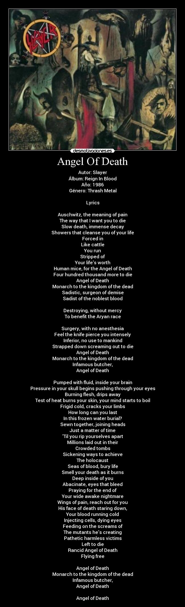 Angel Of Death - Autor: Slayer
Álbum: Reign In Blood
Año: 1986
Género: Thrash Metal

Lyrics

Auschwitz, the meaning of pain
The way that I want you to die
Slow death, immense decay
Showers that cleanse you of your life
Forced in
Like cattle
You run
Stripped of
Your lifes worth
Human mice, for the Angel of Death
Four hundred thousand more to die
Angel of Death
Monarch to the kingdom of the dead
Sadistic, surgeon of demise
Sadist of the noblest blood

Destroying, without mercy
To benefit the Aryan race

Surgery, with no anesthesia
Feel the knife pierce you intensely
Inferior, no use to mankind
Strapped down screaming out to die
Angel of Death
Monarch to the kingdom of the dead
Infamous butcher,
Angel of Death

Pumped with fluid, inside your brain
Pressure in your skull begins pushing through your eyes
Burning flesh, drips away
Test of heat burns your skin, your mind starts to boil
Frigid cold, cracks your limbs
How long can you last
In this frozen water burial?
Sewn together, joining heads
Just a matter of time
Til you rip yourselves apart
Millions laid out in their
Crowded tombs
Sickening ways to achieve
The holocaust
Seas of blood, bury life
Smell your death as it burns
Deep inside of you
Abacinate, eyes that bleed
Praying for the end of
Your wide awake nightmare
Wings of pain, reach out for you
His face of death staring down,
Your blood running cold
Injecting cells, dying eyes
Feeding on the screams of
The mutants hes creating
Pathetic harmless victims
Left to die
Rancid Angel of Death
Flying free

Angel of Death
Monarch to the kingdom of the dead
Infamous butcher,
Angel of Death

Angel of Death