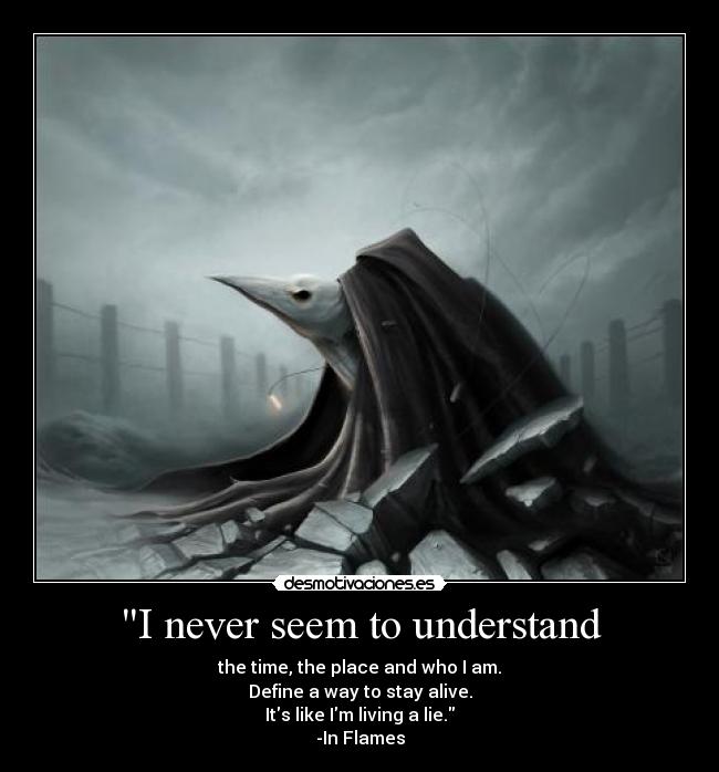 I never seem to understand - the time, the place and who I am.
Define a way to stay alive.
Its like Im living a lie.
-In Flames