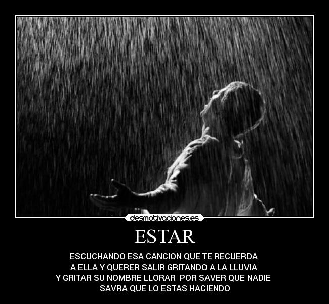 ESTAR - ESCUCHANDO ESA CANCION QUE TE RECUERDA
A ELLA Y QUERER SALIR GRITANDO A LA LLUVIA
Y GRITAR SU NOMBRE LLORAR POR SAVER QUE NADIE
SAVRA QUE LO ESTAS HACIENDO