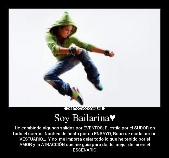 Soy Bailarina♥ - He cambiado algunas salidas por EVENTOS; El estilo por el SUDOR en
todo el cuerpo. Noches de fiesta por un ENSAYO; Ropa de moda por un
VESTUARIO... ♥Y no  me importa dejar todo lo que he tenido por el
AMOR y la ATRACCIÓN que me guía para dar lo  mejor de mi en el
ESCENARIO♥