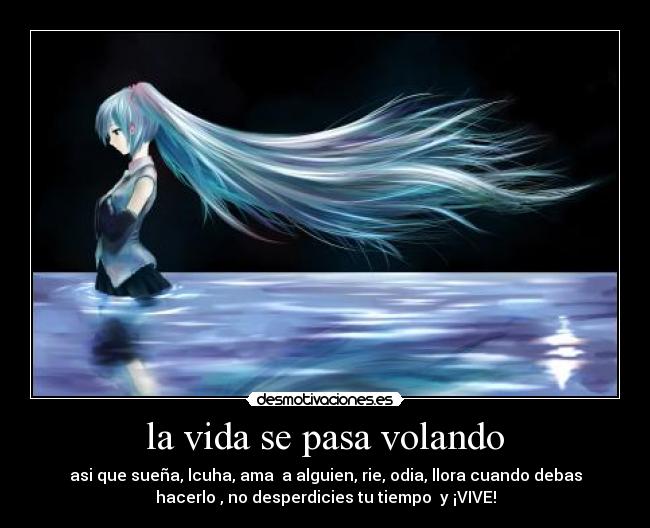 la vida se pasa volando - asi que sueña, lcuha, ama a alguien, rie, odia, llora cuando debas
hacerlo , no desperdicies tu tiempo y ¡VIVE!