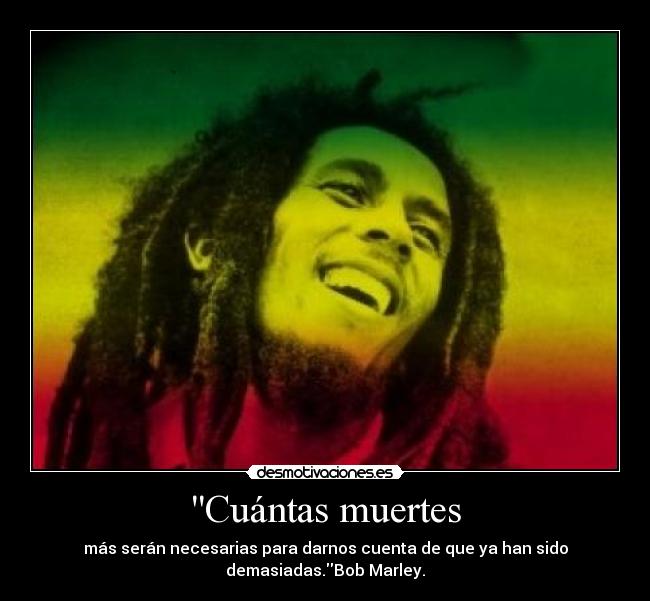 Cuántas muertes - más serán necesarias para darnos cuenta de que ya han sido
demasiadas.Bob Marley.