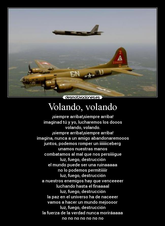 Volando, volando - ¡siempre arriba!¡siempre arriba!
imaginad tú y yo, lucharemos los dooos
volando, volando.
¡siempre arriba!¡siempre arriba!
imagina, nunca a un amigo abandonaremooos
juntos, podemos romper un iiiiiiiceberg
unamos nuestras manos
combatamos al mal que nos persiiiigue
luz, fuego, destrucción
el mundo puede ser una ruinaaaaa
no lo podemos permitiiiiir
luz, fuego, destrucción
a nuestros enemigos hay que venceeeer
luchando hasta el finaaaal
luz, fuego, destrucción
la paz en el universo ha de naceeer
vamos a hacer un mundo mejoooor
luz, fuego, destrucción
la fuerza de la verdad nunca moriráaaaa
no no no no no no no