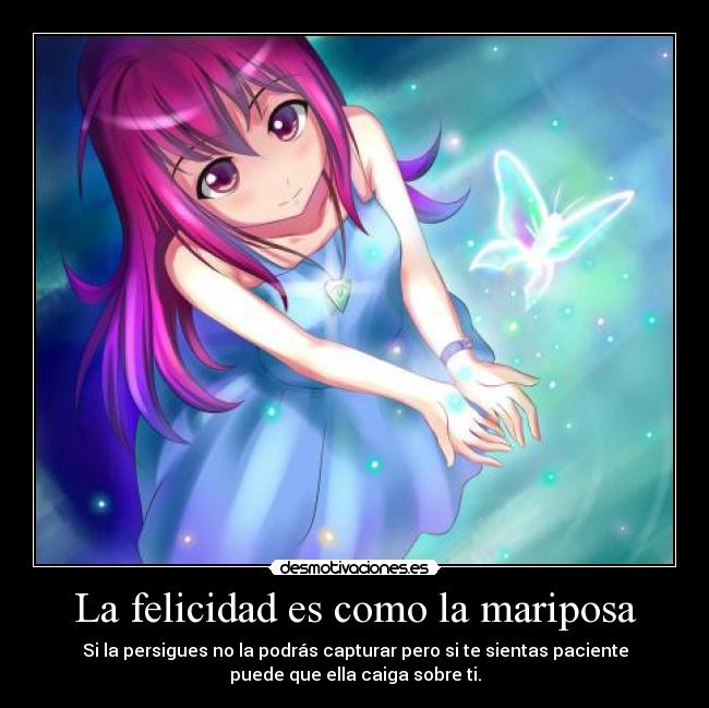 La felicidad es como la mariposa - Si la persigues no la podrás capturar pero si te sientas paciente
puede que ella caiga sobre ti.