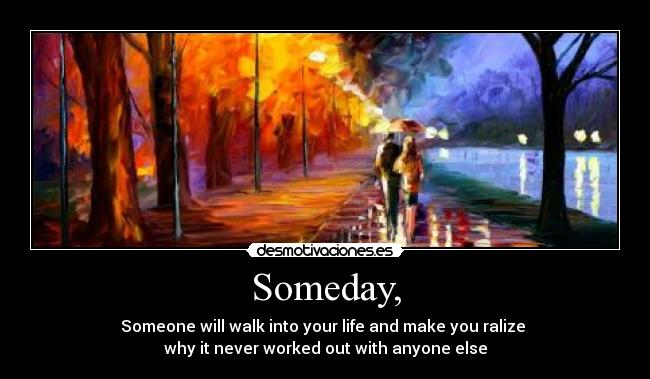 Someday, - Someone will walk into your life and make you ralize
why it never worked out with anyone else