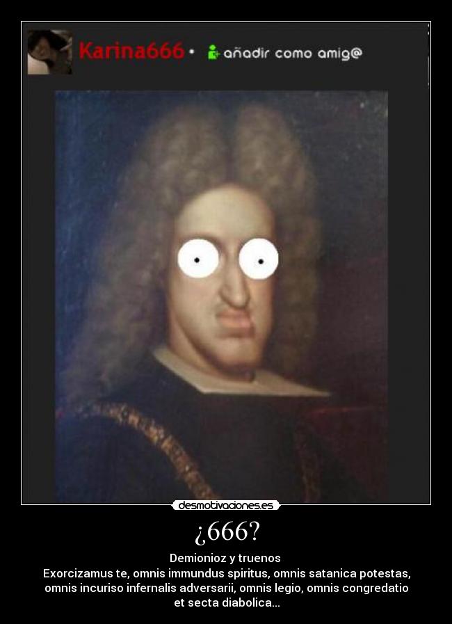 ¿666? - Demionioz y truenos
Exorcizamus te, omnis immundus spiritus, omnis satanica potestas,
omnis incuriso infernalis adversarii, omnis legio, omnis congredatio
et secta diabolica...