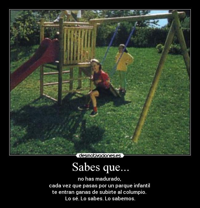 Sabes que... - no has madurado,
cada vez que pasas por un parque infantil
te entran ganas de subirte al columpio.
Lo sé. Lo sabes. Lo sabemos.