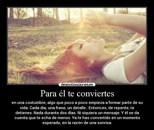 Para él te conviertes - en una costumbre, algo que poco a poco empieza a formar parte de su
vida. Cada día, una frase, un detalle.. Entonces, de repente, te
detienes. Nada durante dos días. Ni siquiera un mensaje. Y él se da
cuenta que te echa de menos. Ya te has convertido en un momento
esperado, en la razón de una sonrisa.