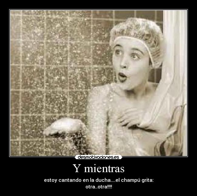 Y mientras - estoy cantando en la ducha....el champú grita:
otra..otra!!!!