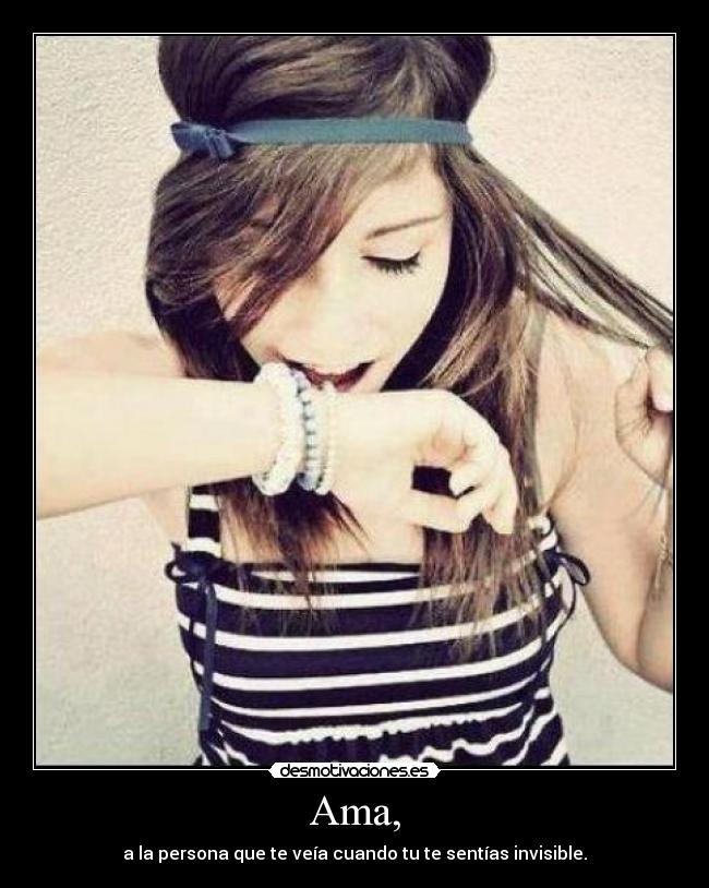 Ama, - a la persona que te veía cuando tu te sentías invisible.