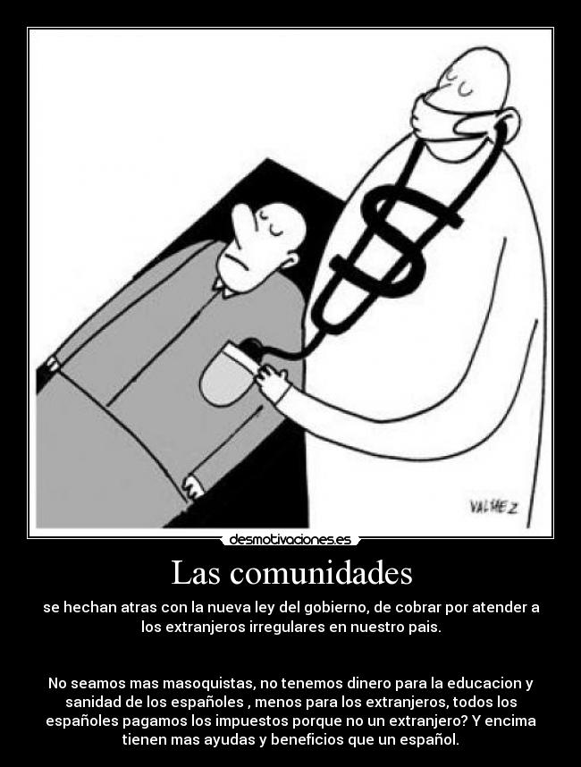 Las comunidades - se hechan atras con la nueva ley del gobierno, de cobrar por atender a
los extranjeros irregulares en nuestro pais.
No seamos mas masoquistas, no tenemos dinero para la educacion y
sanidad de los españoles , menos para los extranjeros, todos los
españoles pagamos los impuestos porque no un extranjero? Y encima
tienen mas ayudas y beneficios que un español.