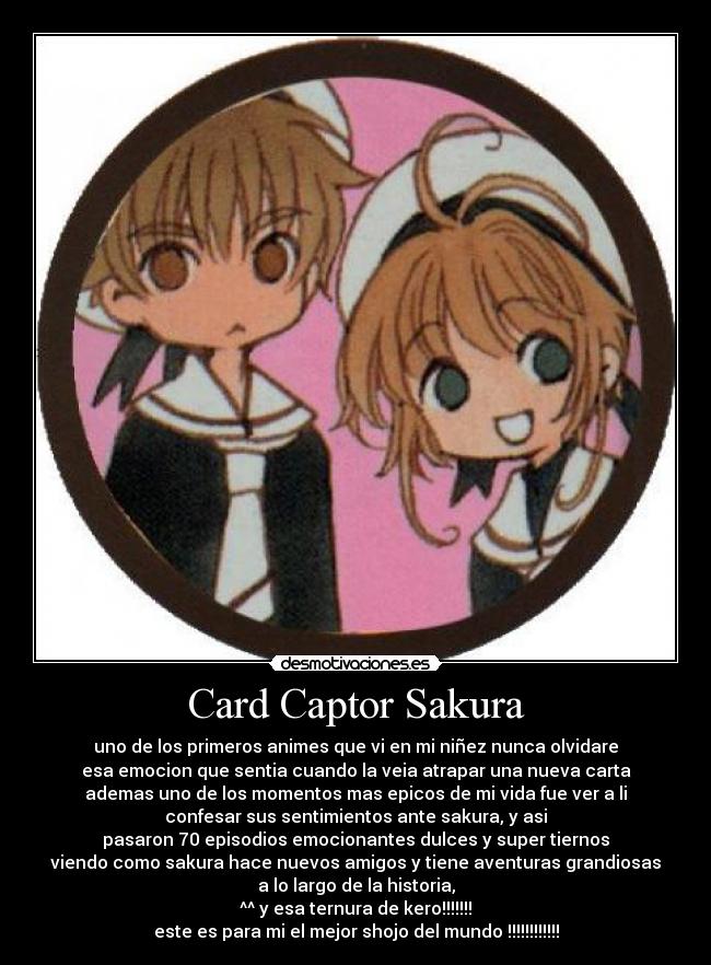 Card Captor Sakura - uno de los primeros animes que vi en mi niñez nunca olvidare
esa emocion que sentia cuando la veia atrapar una nueva carta
ademas uno de los momentos mas epicos de mi vida fue ver a li
confesar sus sentimientos ante sakura, y asi
pasaron 70 episodios emocionantes dulces y super tiernos
viendo como sakura hace nuevos amigos y tiene aventuras grandiosas
a lo largo de la historia,
^^ y esa ternura de kero!!!!!!!
este es para mi el mejor shojo del mundo !!!!!!!!!!!!