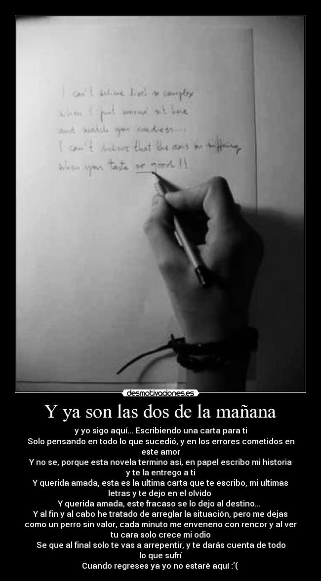 Y ya son las dos de la mañana - y yo sigo aquí... Escribiendo una carta para ti
Solo pensando en todo lo que sucedió, y en los errores cometidos en
este amor
Y no se, porque esta novela termino asi, en papel escribo mi historia
y te la entrego a ti
Y querida amada, esta es la ultima carta que te escribo, mi ultimas
letras y te dejo en el olvido
Y querida amada, este fracaso se lo dejo al destino...
Y al fin y al cabo he tratado de arreglar la situación, pero me dejas
como un perro sin valor, cada minuto me enveneno con rencor y al ver
tu cara solo crece mi odio
Se que al final solo te vas a arrepentir, y te darás cuenta de todo
lo que sufrí
Cuando regreses ya yo no estaré aquí :( ♪