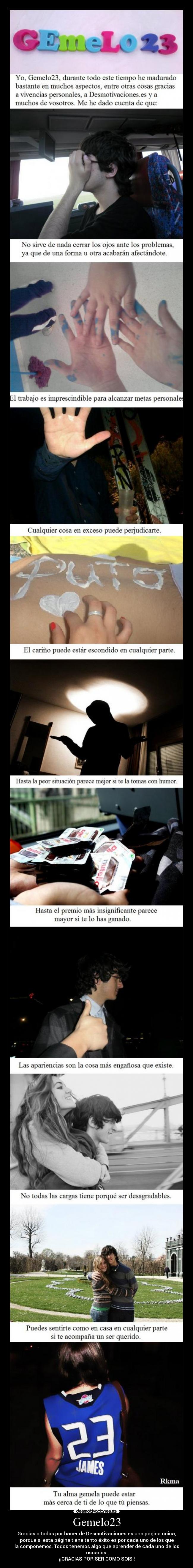 Gemelo23 - Gracias a todos por hacer de Desmotivaciones.es una página única,
porque si esta página tiene tanto éxito es por cada uno de los que
la componemos. Todos tenemos algo que aprender de cada uno de los
usuarios.
¡¡GRACIAS POR SER COMO SOIS!!