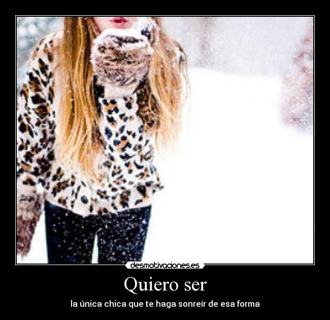Quiero ser - la única chica que te haga sonreír de esa forma