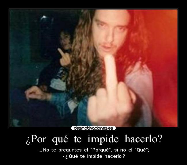 ¿Por  qué  te  impide  hacerlo? - ... No  te  preguntes  el  Porqué,  si  no  el  Qué;
- ¿ Qué  te  impide  hacerlo ?