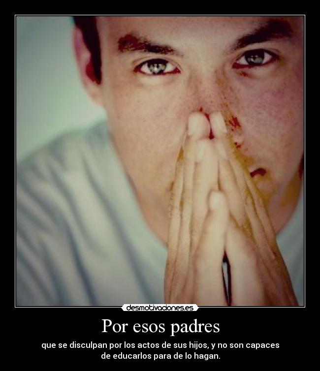Por esos padres - que se disculpan por los actos de sus hijos, y no son capaces
de educarlos para de lo hagan.