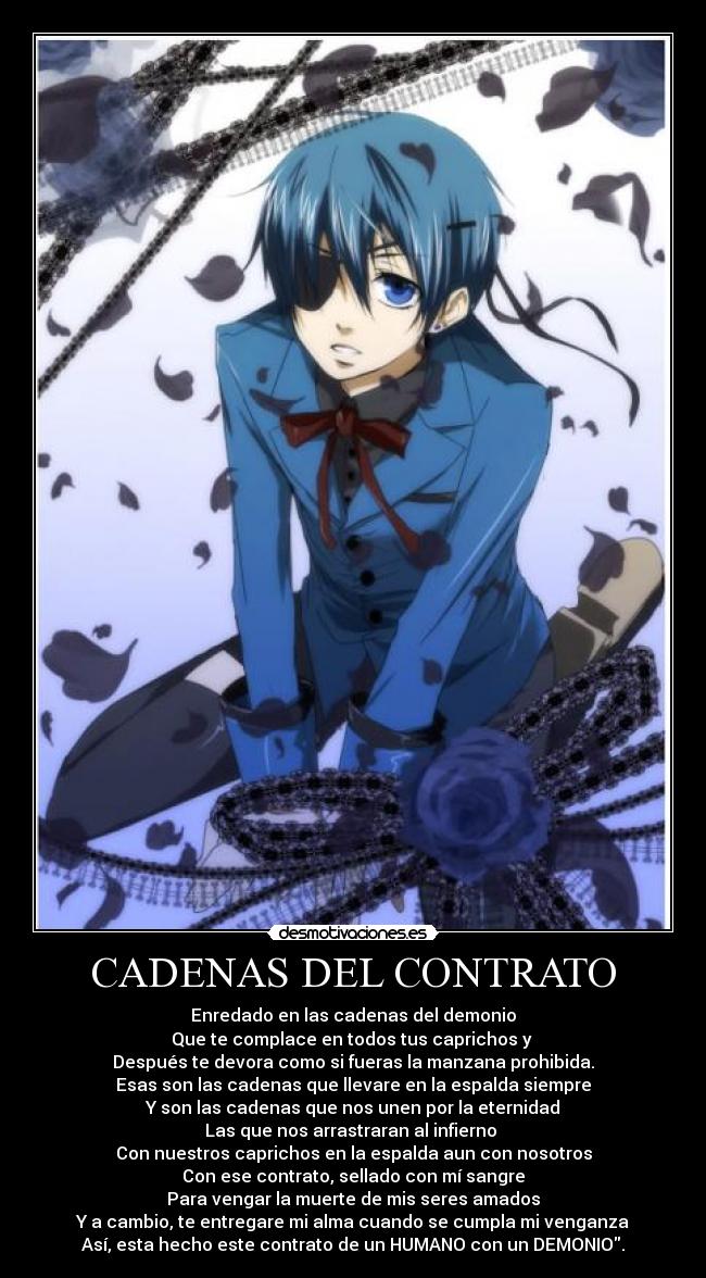 CADENAS DEL CONTRATO - Enredado en las cadenas del demonio
Que te complace en todos tus caprichos y
Después te devora como si fueras la manzana prohibida.
Esas son las cadenas que llevare en la espalda siempre
Y son las cadenas que nos unen por la eternidad
Las que nos arrastraran al infierno
Con nuestros caprichos en la espalda aun con nosotros
Con ese contrato, sellado con mí sangre
Para vengar la muerte de mis seres amados
Y a cambio, te entregare mi alma cuando se cumpla mi venganza
Así, esta hecho este contrato de un HUMANO con un DEMONIO.