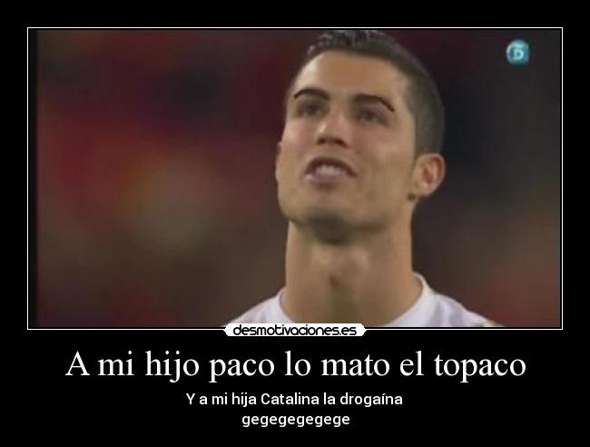 A mi hijo paco lo mato el topaco - Y a mi hija Catalina la drogaína
gegegegegege