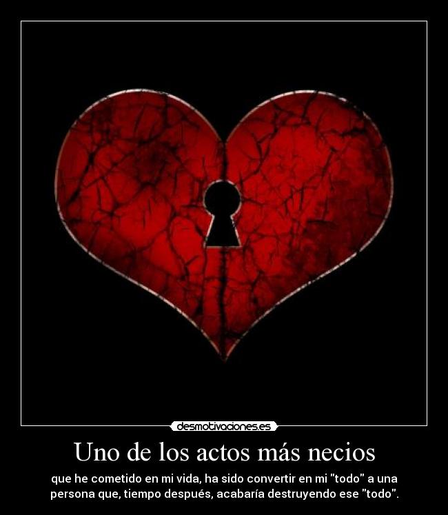 Uno de los actos más necios - que he cometido en mi vida, ha sido convertir en mi todo a una
persona que, tiempo después, acabaría destruyendo ese todo.