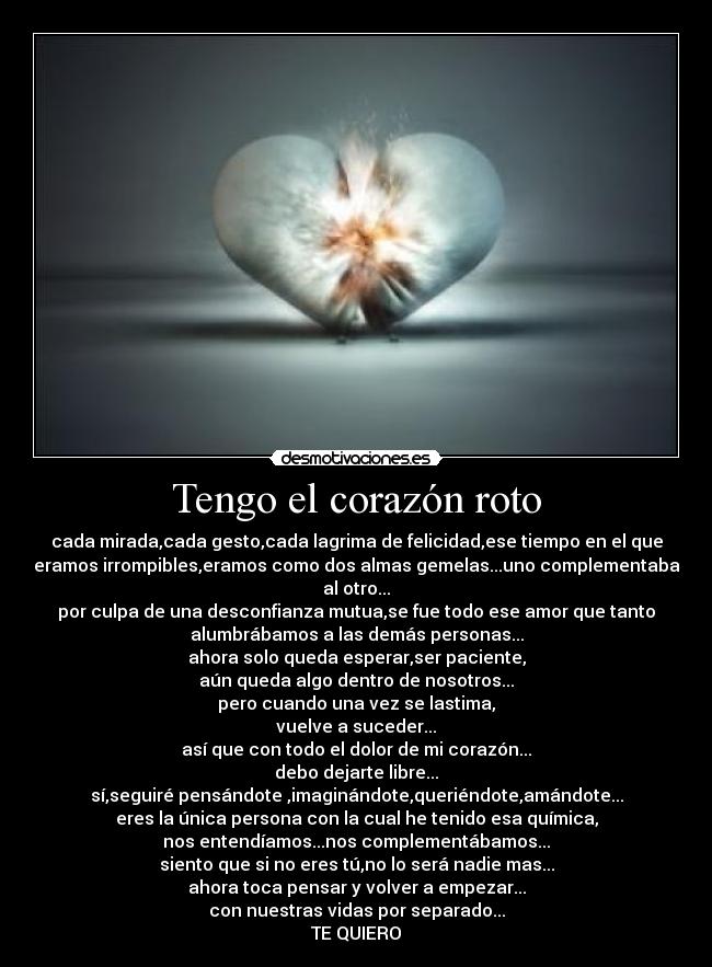 Tengo el corazón roto - cada mirada,cada gesto,cada lagrima de felicidad,ese tiempo en el que
eramos irrompibles,eramos como dos almas gemelas...uno complementaba
al otro...
por culpa de una desconfianza mutua,se fue todo ese amor que tanto
alumbrábamos a las demás personas...
ahora solo queda esperar,ser paciente,
aún queda algo dentro de nosotros...
pero cuando una vez se lastima,
vuelve a suceder...
así que con todo el dolor de mi corazón...
debo dejarte libre...
sí,seguiré pensándote ,imaginándote,queriéndote,amándote...
eres la única persona con la cual he tenido esa química,
nos entendíamos...nos complementábamos...
siento que si no eres tú,no lo será nadie mas...
ahora toca pensar y volver a empezar...
con nuestras vidas por separado...
TE QUIERO