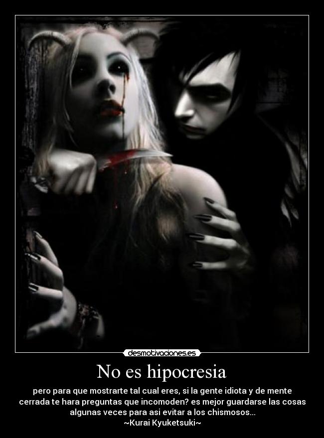 No es hipocresia - pero para que mostrarte tal cual eres, si la gente idiota y de mente
cerrada te hara preguntas que incomoden? es mejor guardarse las cosas
algunas veces para asi evitar a los chismosos...
~Kurai Kyuketsuki~