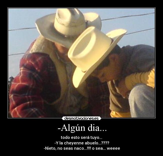 -Algún dia... - todo esto será tuyo...
-Y la cheyenne abuelo...????
-Nieto, no seas naco...!!!! o sea... weeee