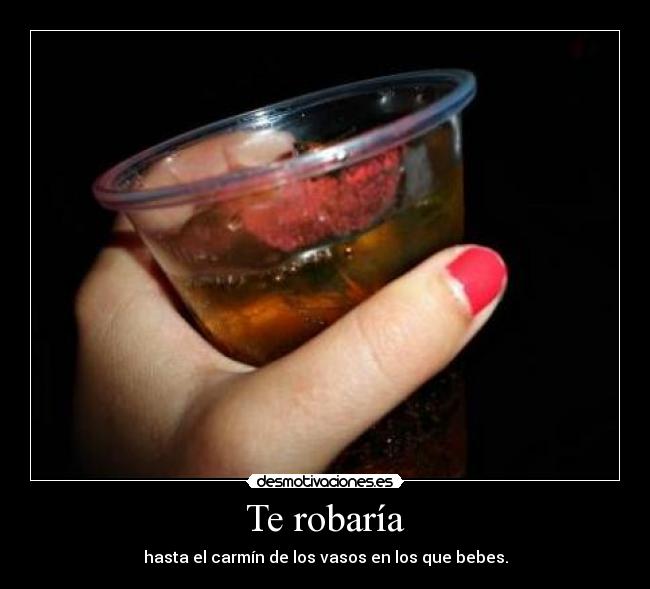 Te robaría - hasta el carmín de los vasos en los que bebes.