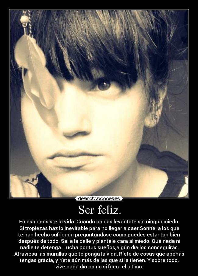 Ser feliz. - En eso consiste la vida. Cuando caigas levántate sin ningún miedo.
Si tropiezas haz lo inevitable para no llegar a caer.Sonríe a los que
te han hecho sufrir,aún preguntándose cómo puedes estar tan bien
después de todo. Sal a la calle y plantale cara al miedo. Que nada ni
nadie te detenga. Lucha por tus sueños,algún día los conseguirás.
Atraviesa las murallas que te ponga la vida. Ríete de cosas que apenas
tengas gracia, y ríete aún más de las que sí la tienen. Y sobre todo,
vive cada día como si fuera el último.