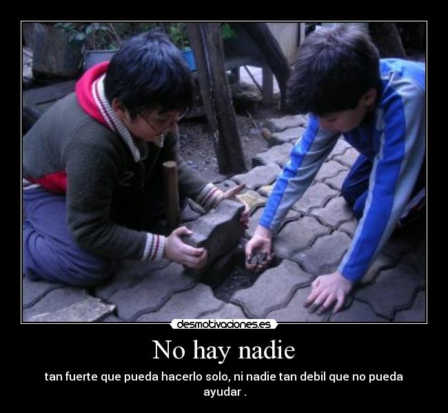 No hay nadie - tan fuerte que pueda hacerlo solo, ni nadie tan debil que no pueda ayudar .