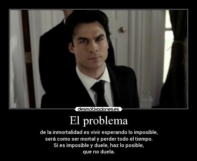 El problema - de la inmortalidad es vivir esperando lo imposible,
será como ser mortal y perder todo el tiempo.
Si es imposible y duele, haz lo posible,
que no duela.