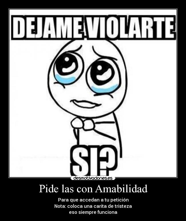 Pide las con Amabilidad - Para que accedan a tu petición
Nota: coloca una carita de tristeza
eso siempre funciona