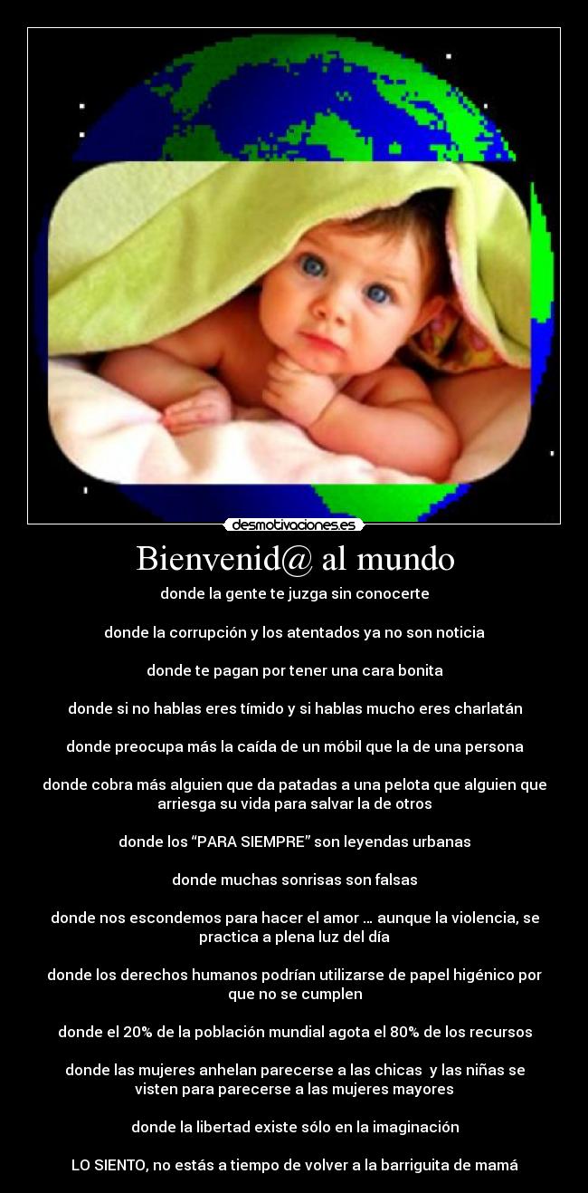 Bienvenid@ al mundo - donde la gente te juzga sin conocerte
donde la corrupción y los atentados ya no son noticia
donde te pagan por tener una cara bonita
donde si no hablas eres tímido y si hablas mucho eres charlatán
donde preocupa más la caída de un móbil que la de una persona
donde cobra más alguien que da patadas a una pelota que alguien que
arriesga su vida para salvar la de otros
donde los “PARA SIEMPRE” son leyendas urbanas
donde muchas sonrisas son falsas
donde nos escondemos para hacer el amor … aunque la violencia, se
practica a plena luz del día
donde los derechos humanos podrían utilizarse de papel higénico por
que no se cumplen
donde el 20% de la población mundial agota el 80% de los recursos
donde las mujeres anhelan parecerse a las chicas y las niñas se
visten para parecerse a las mujeres mayores
donde la libertad existe sólo en la imaginación
LO SIENTO, no estás a tiempo de volver a la barriguita de mamá