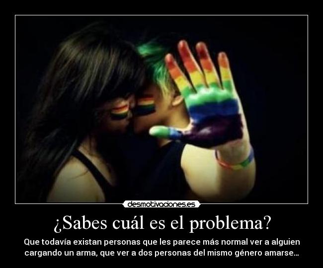 ¿Sabes cuál es el problema? - Que todavía existan personas que les parece más normal ver a alguien
cargando un arma, que ver a dos personas del mismo género amarse…