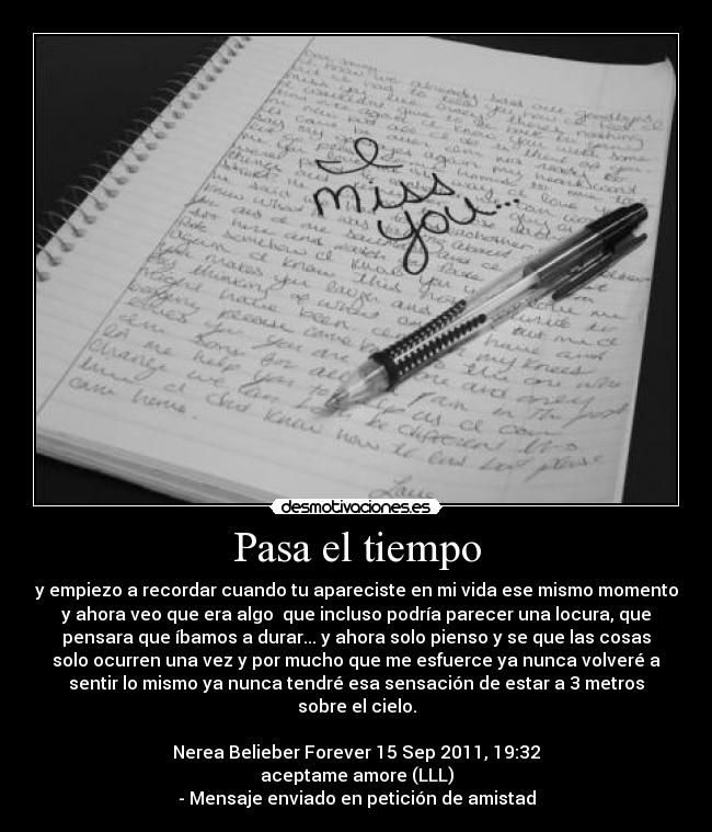 Pasa el tiempo - y empiezo a recordar cuando tu apareciste en mi vida ese mismo momento
y ahora veo que era algo que incluso podría parecer una locura, que
pensara que íbamos a durar... y ahora solo pienso y se que las cosas
solo ocurren una vez y por mucho que me esfuerce ya nunca volveré a
sentir lo mismo ya nunca tendré esa sensación de estar a 3 metros
sobre el cielo.
Nerea Belieber Forever 15 Sep 2011, 19:32
aceptame amore (LLL)
- Mensaje enviado en petición de amistad