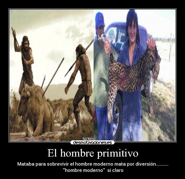 El hombre primitivo - Mataba para sobrevivir el hombre moderno mata por diversión...........
 hombre moderno  si claro