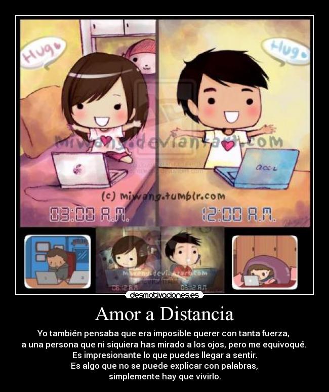 Amor a Distancia - Yo también pensaba que era imposible querer con tanta fuerza,
a una persona que ni siquiera has mirado a los ojos, pero me equivoqué.
Es impresionante lo que puedes llegar a sentir.
Es algo que no se puede explicar con palabras,
simplemente hay que vivirlo.