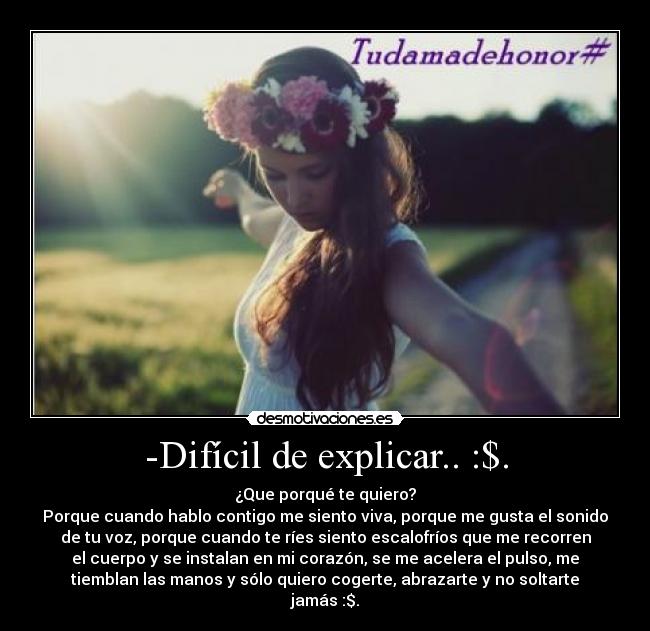 -Difícil de explicar.. :$. - ¿Que porqué te quiero?
Porque cuando hablo contigo me siento viva, porque me gusta el sonido
de tu voz, porque cuando te ríes siento escalofríos que me recorren
el cuerpo y se instalan en mi corazón, se me acelera el pulso, me
tiemblan las manos y sólo quiero cogerte, abrazarte y no soltarte
jamás :$.