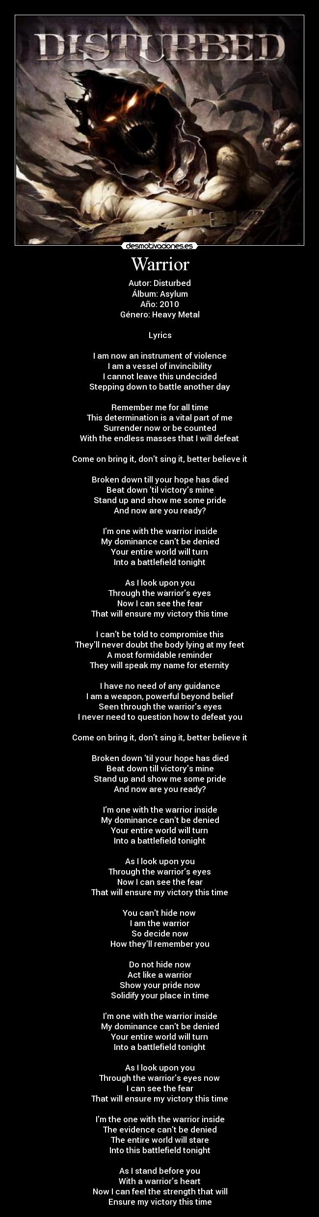 Warrior - Autor: Disturbed
Álbum: Asylum
Año: 2010
Género: Heavy Metal

Lyrics

I am now an instrument of violence
I am a vessel of invincibility
I cannot leave this undecided
Stepping down to battle another day

Remember me for all time
This determination is a vital part of me
Surrender now or be counted
With the endless masses that I will defeat

Come on bring it, dont sing it, better believe it

Broken down till your hope has died
Beat down til victorys mine
Stand up and show me some pride
And now are you ready?

Im one with the warrior inside
My dominance cant be denied
Your entire world will turn
Into a battlefield tonight

As I look upon you
Through the warriors eyes
Now I can see the fear
That will ensure my victory this time

I cant be told to compromise this
Theyll never doubt the body lying at my feet
A most formidable reminder
They will speak my name for eternity

I have no need of any guidance
I am a weapon, powerful beyond belief
Seen through the warriors eyes
I never need to question how to defeat you

Come on bring it, dont sing it, better believe it

Broken down til your hope has died
Beat down till victorys mine
Stand up and show me some pride
And now are you ready?

Im one with the warrior inside
My dominance cant be denied
Your entire world will turn
Into a battlefield tonight

As I look upon you
Through the warriors eyes
Now I can see the fear
That will ensure my victory this time

You cant hide now
I am the warrior
So decide now
How theyll remember you

Do not hide now
Act like a warrior
Show your pride now
Solidify your place in time

Im one with the warrior inside
My dominance cant be denied
Your entire world will turn
Into a battlefield tonight

As I look upon you
Through the warriors eyes now
I can see the fear
That will ensure my victory this time

Im the one with the warrior inside
The evidence cant be denied
The entire world will stare
Into this battlefield tonight

As I stand before you
With a warriors heart
Now I can feel the strength that will
Ensure my victory this time