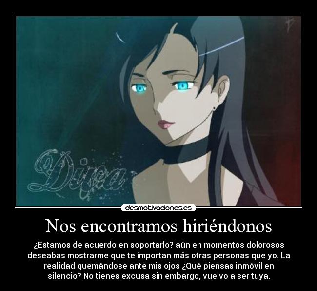 Nos encontramos hiriéndonos - ¿Estamos de acuerdo en soportarlo? aún en momentos dolorosos
deseabas mostrarme que te importan más otras personas que yo. La
realidad quemándose ante mis ojos ¿Qué piensas inmóvil en
silencio? No tienes excusa sin embargo, vuelvo a ser tuya.