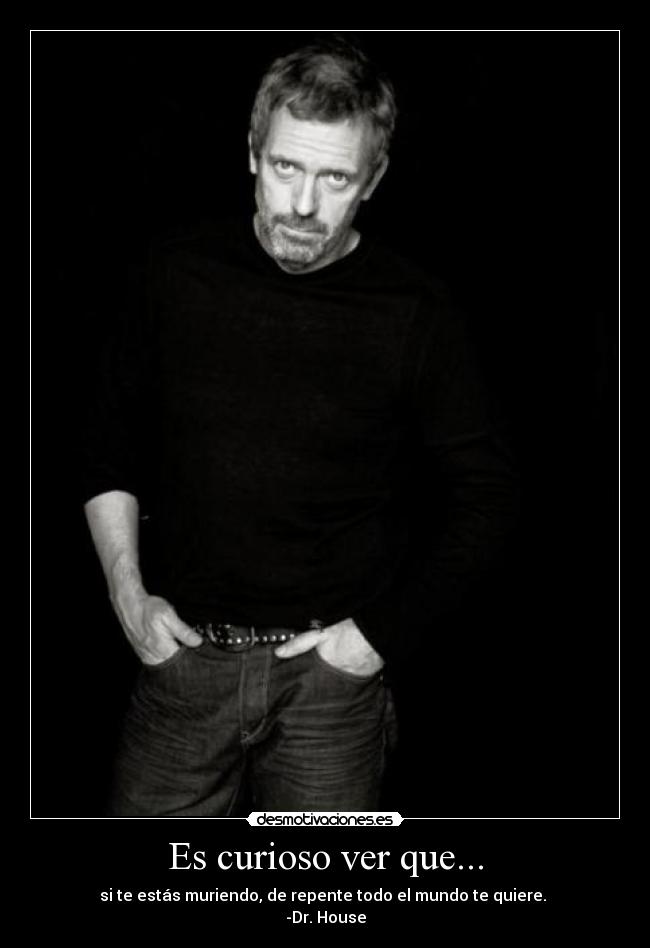 Es curioso ver que... - si te estás muriendo, de repente todo el mundo te quiere.
-Dr. House