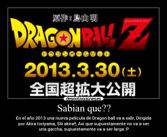 Sabian que?? - En el año 2013 una nueva pelicula de Dragon ball va a salir, Dirigida
por Akira toriyama, Siii akira!!, Asi que supuestamente no va a ser
una garcha, supuestamente va a ser larga :P